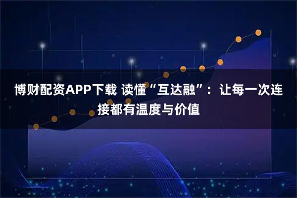 博财配资APP下载 读懂“互达融”：让每一次连接都有温度与价值